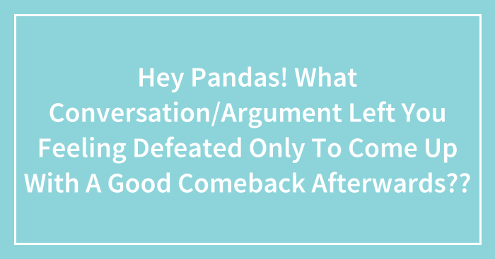 Hey Pandas! What Conversation/Argument Left You Feeling Defeated Only To Come Up With A Good Comeback Afterwards??