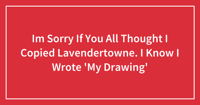 Im Sorry If You All Thought I Copied Lavendertowne. I Know I Wrote ‘My Drawing’