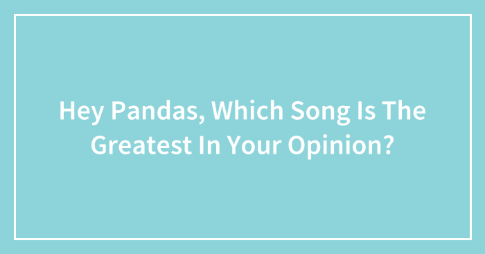 Hey Pandas, Which Song Is The Greatest In Your Opinion?