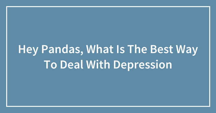 Hey Pandas, What Is The Best Way To Deal With Depression (Closed)