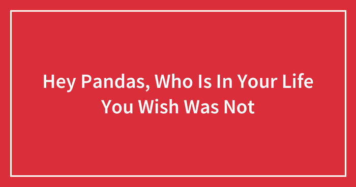 Hey Pandas, Who Is In Your Life You Wish Was Not (Closed)
