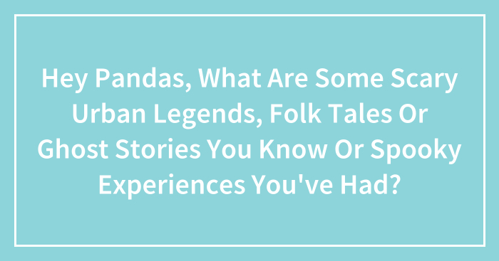 Hey Pandas, What Are Some Scary Urban Legends, Folk Tales Or Ghost Stories You Know Or Spooky Experiences You’ve Had?