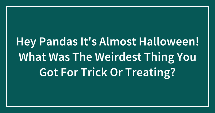 Hey Pandas It’s Almost Halloween! What Was The Weirdest Thing You Got For Trick Or Treating?