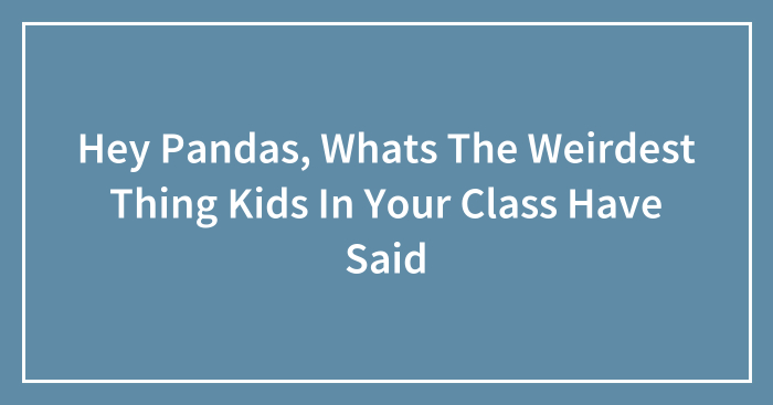 Hey Pandas, Whats The Weirdest Thing Kids In Your Class Have Said