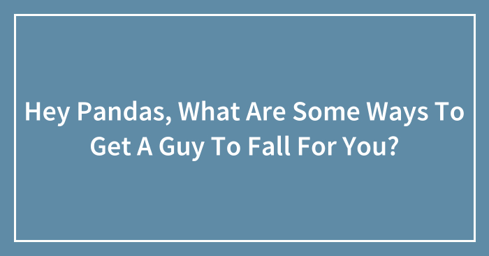 Hey Pandas, What Are Some Ways To Get A Guy To Fall For You?