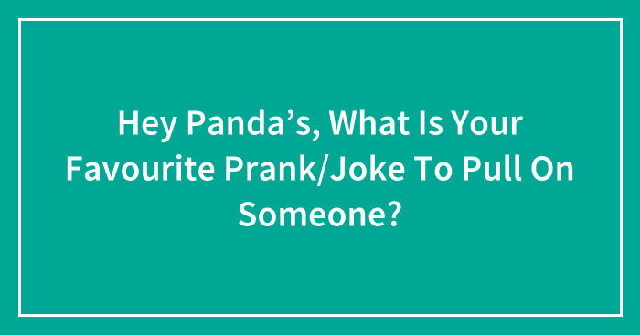 Hey Panda’s, What Is Your Favourite Prank/Joke To Pull On Someone?