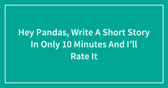 Hey Pandas, Write A Short Story In Only 10 Minutes And I’ll Rate It (Closed)