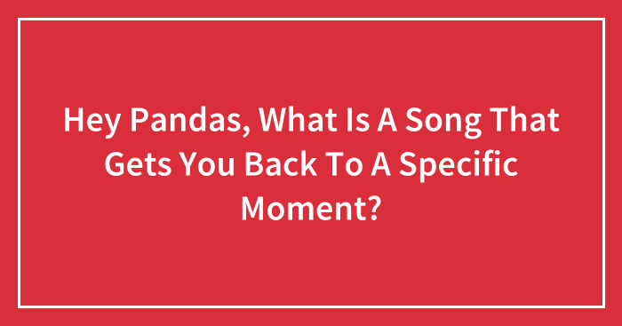 Hey Pandas, What Is A Song That Gets You Back To A Specific Moment? (Closed)