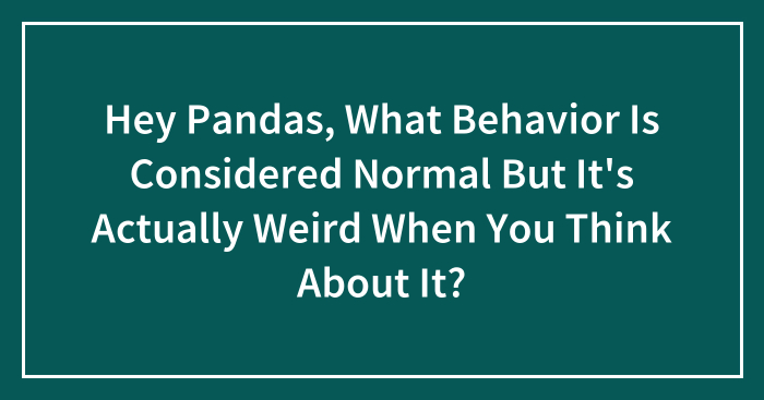 Hey Pandas, What Behavior Is Considered Normal But It’s Actually Weird When You Think About It? (Closed)