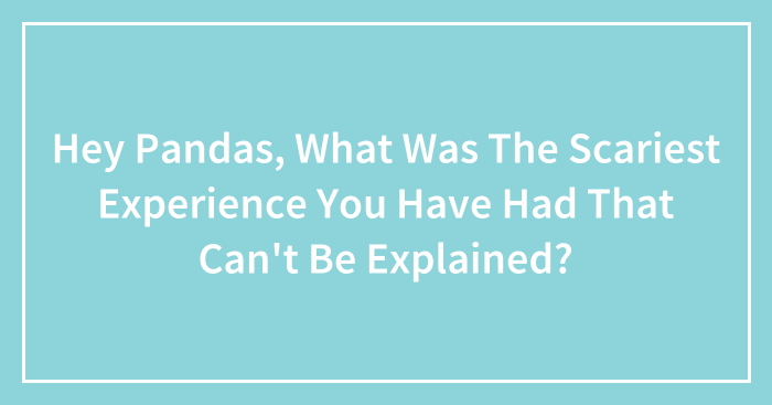 Hey Pandas, What Was The Scariest Experience You Have Had That Can’t Be Explained? (Closed)