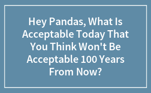 Hey Pandas, What Is Acceptable Today That You Think Won't Be Acceptable 100 Years From Now?