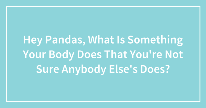 Hey Pandas, What Is Something Your Body Does That You’re Not Sure Anybody Else’s Does? (Closed)