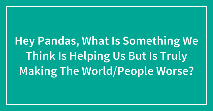 Hey Pandas, What Is Something We Think Is Helping Us But Is Truly Making The World/People Worse? (Closed)