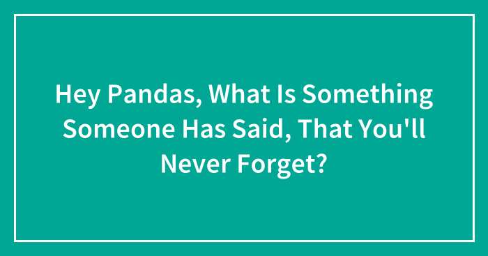 Hey Pandas, What Is Something Someone Has Said, That You’ll Never Forget?