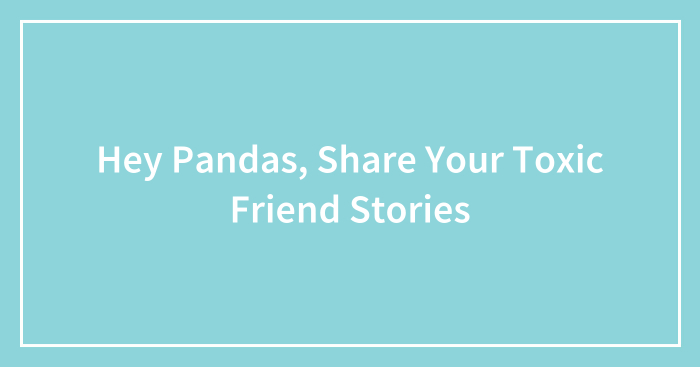 Hey Pandas, Share Your Toxic Friend Stories (Closed)