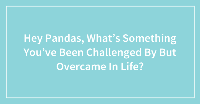 Hey Pandas, What’s Something You’ve Been Challenged By But Overcame In Life? (Closed)