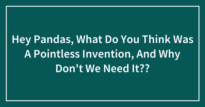 Hey Pandas, What Do You Think Was A Pointless Invention, And Why Don’t We Need It?? (Closed)
