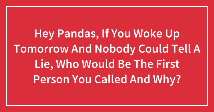 Hey Pandas, If You Woke Up Tomorrow And Nobody Could Tell A Lie, Who Would Be The First Person You Called And Why? (Closed)