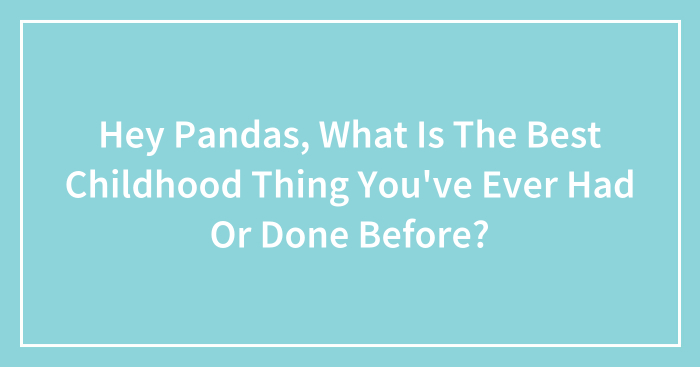 Hey Pandas, What Is The Best Childhood Thing You’ve Ever Had Or Done Before?