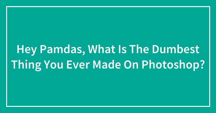 Hey Pamdas, What Is The Dumbest Thing You Ever Made On Photoshop?