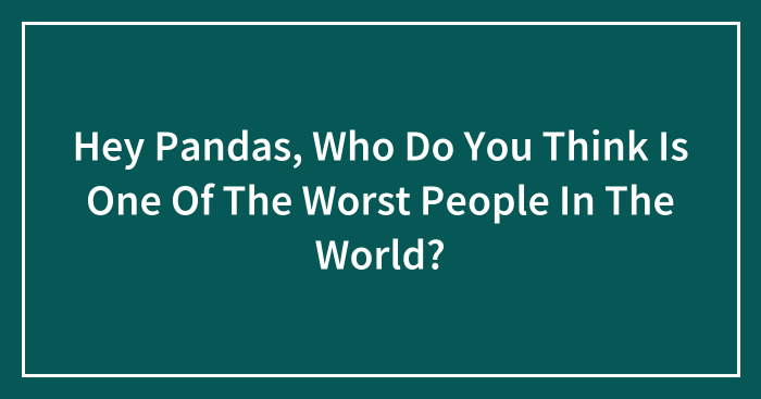 Hey Pandas, Who Do You Think Is One Of The Worst People In The World?