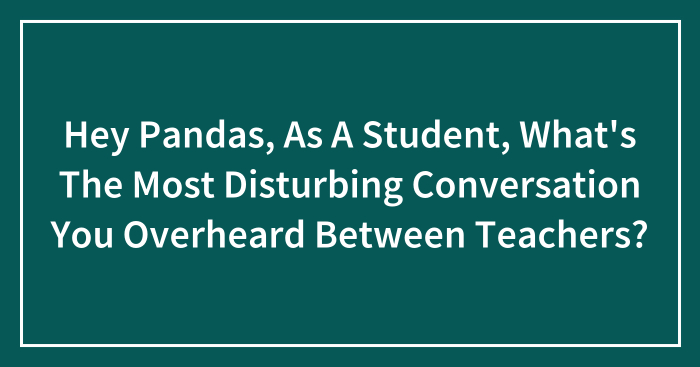 Hey Pandas, As A Student, What’s The Most Disturbing Conversation You Overheard Between Teachers? (Closed)