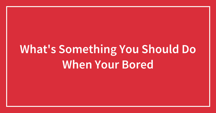 What’s Something You Should Do When Your Bored