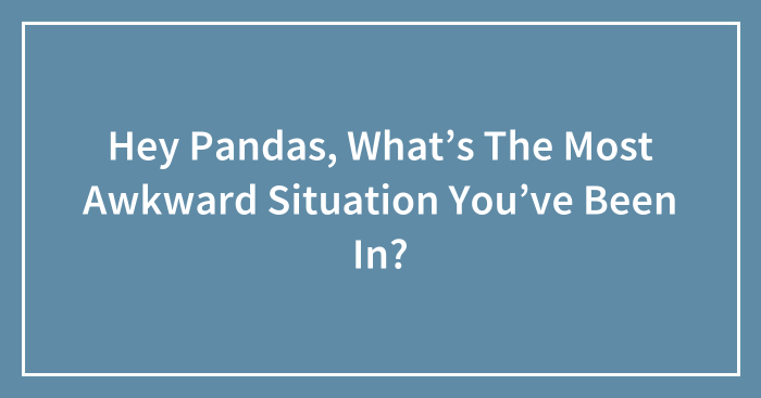 Hey Pandas, What’s The Most Awkward Situation You’ve Been In?