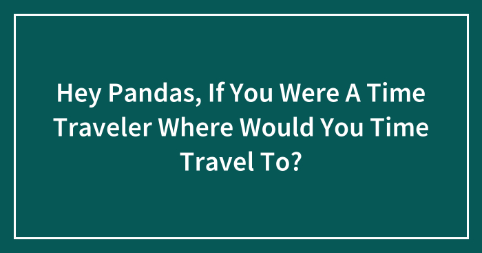 Hey Pandas, If You Were A Time Traveler Where Would You Time Travel To? (Closed)