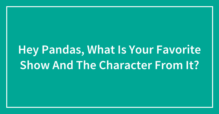 Hey Pandas, What Is Your Favorite Show And The Character From It?
