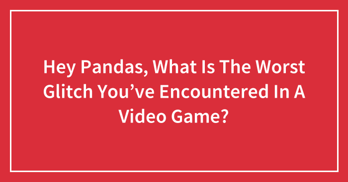 Hey Pandas, What Is The Worst Glitch You’ve Encountered In A Video Game?