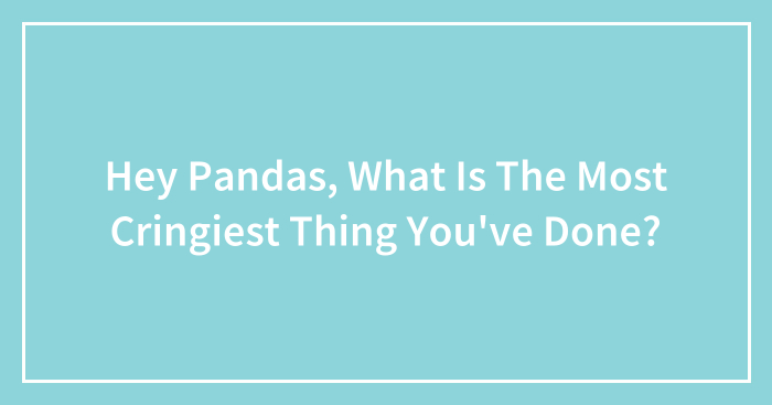 Hey Pandas, What Is The Most Cringiest Thing You’ve Done? (Closed)