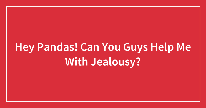 Hey Pandas! Can You Guys Help Me With Jealousy? (Closed)