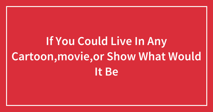 If You Could Live In Any Cartoon,movie,or Show What Would It Be