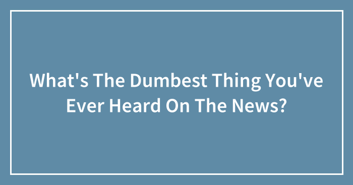 What’s The Dumbest Thing You’ve Ever Heard On The News?