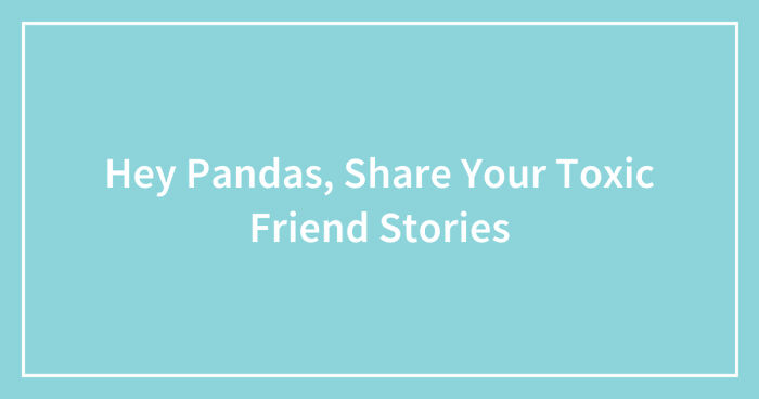 Hey Pandas, Share Your Toxic Friend Stories (Closed)