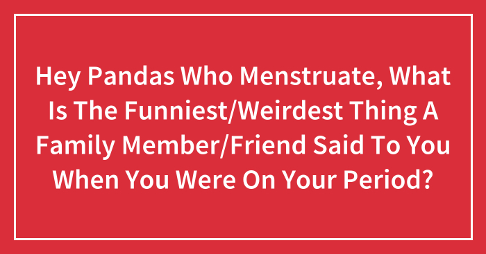 Hey Pandas Who Menstruate, What Is The Funniest/Weirdest Thing A Family Member/Friend Said To You When You Were On Your Period?
