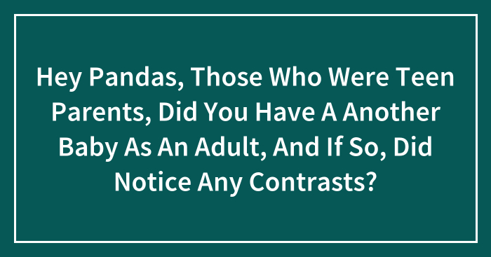 Hey Pandas, Those Who Were Teen Parents, Did You Have A Another Baby As An Adult, And If So, Did Notice Any Contrasts?