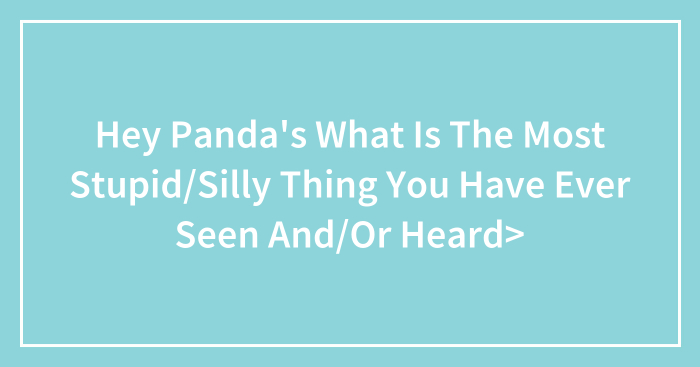 Hey Panda’s What Is The Most Stupid/Silly Thing You Have Ever Seen And/Or Heard>