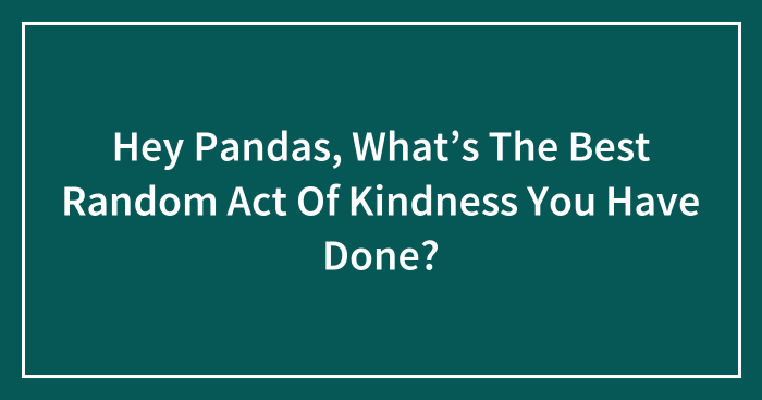 Hey Pandas, What’s The Best Random Act Of Kindness You Have Done? (Closed)