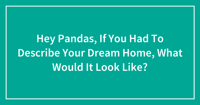 Hey Pandas, If You Had To Describe Your Dream Home, What Would It Look Like? (Closed)