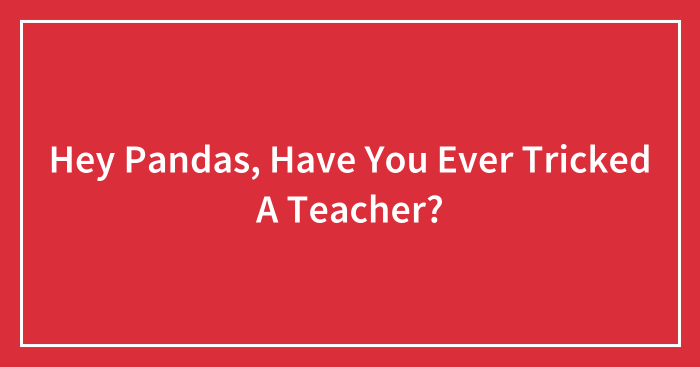Hey Pandas, Have You Ever Tricked A Teacher? (Closed)
