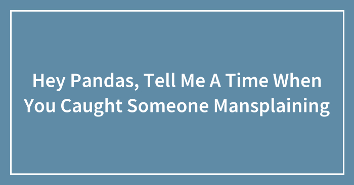 Hey Pandas, Tell Me A Time When You Caught Someone Mansplaining (Closed)