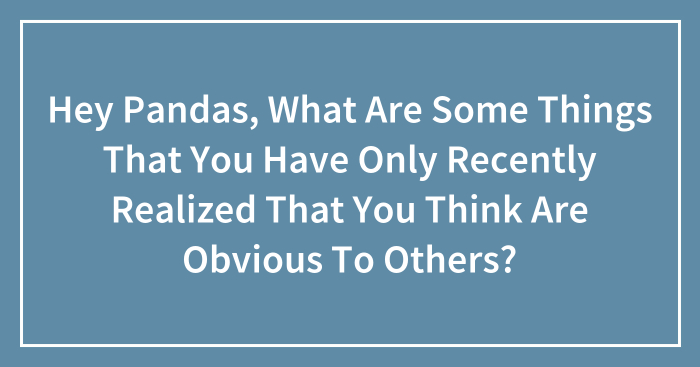 Hey Pandas, What Are Some Things That You Have Only Recently Realized That You Think Are Obvious To Others?