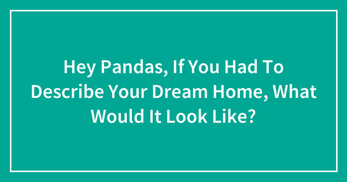 Hey Pandas, If You Had To Describe Your Dream Home, What Would It Look Like? (Closed)