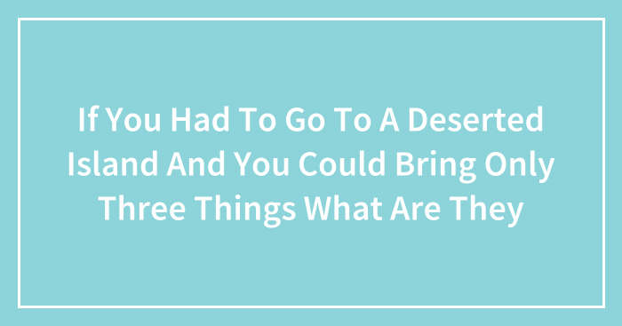 If You Had To Go To A Deserted Island And You Could Bring Only Three Things What Are They