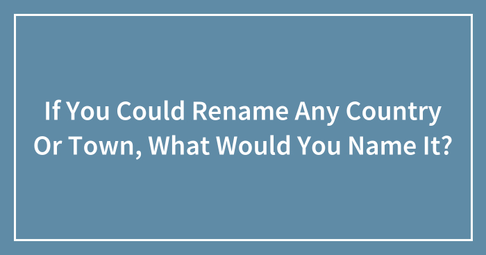 If You Could Rename Any Country Or Town, What Would You Name It?