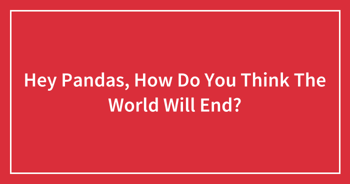 Hey Pandas, How Do You Think The World Will End?
