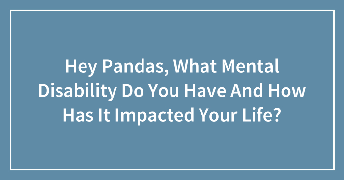 Hey Pandas, What Mental Disability Do You Have And How Has It Impacted Your Life?