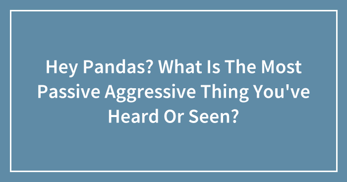 Hey Pandas? What Is The Most Passive Aggressive Thing You’ve Heard Or Seen?